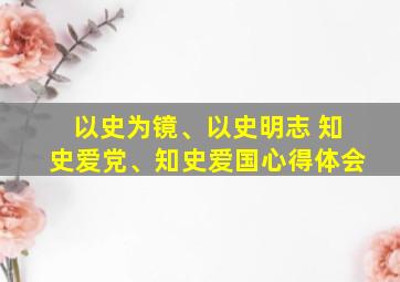 以史为镜、以史明志 知史爱党、知史爱国心得体会